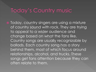  Today, country singers are using a mixture
of country sound with rock. They are trying
to appeal to a wider audience and
change based on what the fans like.
Country songs are usually recognizable by
ballads. Each country song has a story
behind them, most of which focus around
relationships, alcohol, and trucks. These
songs get fans attention because they can
often relate to them.
 