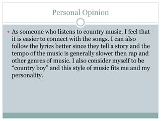 Personal Opinion
 As someone who listens to country music, I feel that
it is easier to connect with the songs. I can also
follow the lyrics better since they tell a story and the
tempo of the music is generally slower then rap and
other genres of music. I also consider myself to be
“country boy” and this style of music fits me and my
personality.
 