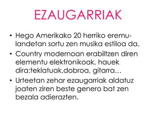 EZAUGARRIAK
• Hego Amerikako 20 herriko eremu-
  landetan sortu zen musika estiloa da.
• Country modernoan erabiltzen diren
  elementu elektronikoak, hauek
  dira:teklatuak,dobroa, gitarra…
• Urteetan zehar ezaugarriak aldatuz
  joaten ziren beste genero bat zen
  bezala adierazten.
 