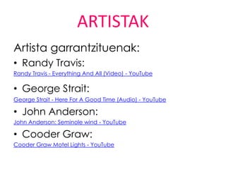 ARTISTAK
Artista garrantzituenak:
• Randy Travis:
Randy Travis - Everything And All (Video) - YouTube

• George Strait:
George Strait - Here For A Good Time (Audio) - YouTube

• John Anderson:
John Anderson: Seminole wind - YouTube

• Cooder Graw:
Cooder Graw Motel Lights - YouTube
 