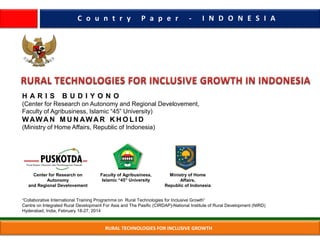 RURAL TECHNOLOGIES FOR INCLUSIVE GROWTH
H A R I S B U D I Y O N O
(Center for Research on Autonomy and Regional Develovement,
Faculty of Agribusiness, Islamic “45” University)
WAWA N M U N AWA R K H O L I D
(Ministry of Home Affairs, Republic of Indonesia)
Center for Research on
Autonomy
and Regional Develovement
Faculty of Agribusiness,
Islamic “45” University
Ministry of Home
Affairs,
Republic of Indonesia
C o u n t r y P a p e r - I N D O N E S I A
“Collaborative International Training Programme on Rural Technologies for Inclusive Growth”
Centre on Integrated Rural Development For Asia and The Pasific (CIRDAP)-National Institute of Rural Development (NIRD)
Hyderabad, India, February 18-27, 2014
 