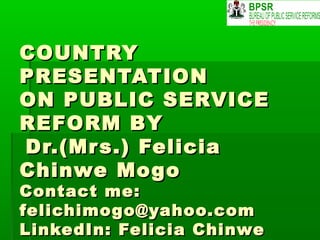 COUNTRYCOUNTRY
PRESENTATIONPRESENTATION
ON PUBLIC SERVICEON PUBLIC SERVICE
REFORM BYREFORM BY
Dr.(Mrs.) FeliciaDr.(Mrs.) Felicia
Chinwe MogoChinwe Mogo
Contact me:Contact me:
felichimogo@yahoo.comfelichimogo@yahoo.com
LinkedIn: Felicia ChinweLinkedIn: Felicia Chinwe
 