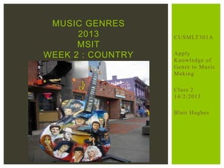 CUSMLT301A
Apply
Knowledge of
Genre to Music
Making
Class 2
14/2/2013
Blair Hughes
MUSIC GENRES
2013
MSIT
WEEK 2 : COUNTRY
 