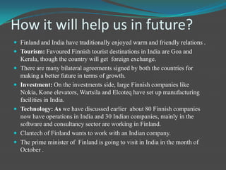 Trade between both countriesIndo-Finnish economic and trade relations have grown steadily in last 10 years.Major exports items from India are –  garments, made ups and textiles.Other exports items are- metals, iron and steel, chemicals, petroleum products and leather.Major imports from Finland include telecommunication equipment, power generating machinery and other machinery.The trade has increased at a vast rate in last 4 years.There is bilateral trade reaching (Euro) €748 billion in 2008 .Year 2010 was the most trade full year till yet.