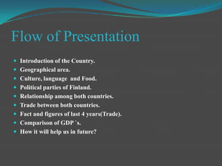 Flow of PresentationIntroduction of the Country.Geographical area.Culture, language  and Food.Political parties of Finland.Relationship among both countries.Trade between both countries.Fact and figures of last 4 years(Trade).Comparison of GDP `s.How it will help us in future?