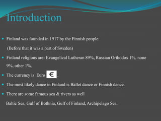 IntroductionFinland was founded in 1917 by the Finnish people.     (Before that it was a part of Sweden)Finland religions are- Evangelical Lutheran 89%, Russian Orthodox 1%, none 9%, other 1%.The currency is  Euro           .The most likely dance in Finland is Ballet dance or Finnish dance.There are some famous sea & rivers as well Baltic Sea, Gulf of Bothnia, Gulf of Finland, Archipelago Sea.