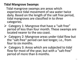Tidal Mangrove Swamps
  Tidal mangrove swamps are areas which
  experience tidal movement of sea water twice
  daily. Based on the length of the salt free period,
  tidal mangroves are classified in to three
  categories.
 Category 1: Mangrove that have a “salt free”
  period of less than four month. These swamps are
  located nearer to the sea coast.
 Category 2: Mangrove areas under tidal flow but
  the "salt-free" period can last longer, i.e., from
  four to six months.
 Category 3: Areas which are subjected to tidal
  flow for most of the year, but with a "salt-free"
  period of more than 6 months.
                                                    13
 