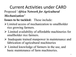 Current Activities under CARD
Proposed ‘Africa Network for Agricultural
Mechanization’
Issues to be tackled: These include:
 Limited access of mechanization to smallholder
  rice growing farmers.
 Limited availability of affordable machineries for
  smallholder rice farmers.
 Inadequate trained manpower in maintenance and
  fabrication of agricultural machineries
 Limited knowledge of farmers in the use, and
  basic maintenance of farm machineries.
                                                   19
 