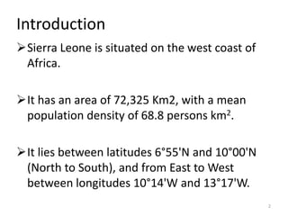 Introduction
Sierra Leone is situated on the west coast of
 Africa.

It has an area of 72,325 Km2, with a mean
 population density of 68.8 persons km2.

It lies between latitudes 6°55'N and 10°00'N
 (North to South), and from East to West
 between longitudes 10°14'W and 13°17'W.
                                                 2
 