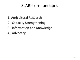 SLARI core functions

1. Agricultural Research
2. Capacity Strengthening
3. Information and Knowledge
4. Advocacy




                               20
 