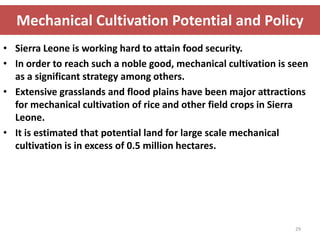 Mechanical Cultivation Potential and Policy
• Sierra Leone is working hard to attain food security.
• In order to reach such a noble good, mechanical cultivation is seen
  as a significant strategy among others.
• Extensive grasslands and flood plains have been major attractions
  for mechanical cultivation of rice and other field crops in Sierra
  Leone.
• It is estimated that potential land for large scale mechanical
  cultivation is in excess of 0.5 million hectares.




                                                                  29
 