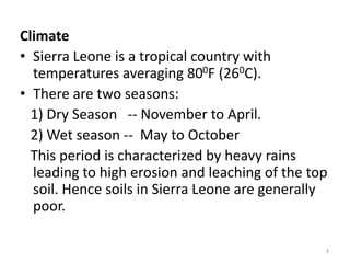 Climate
• Sierra Leone is a tropical country with
  temperatures averaging 800F (260C).
• There are two seasons:
  1) Dry Season -- November to April.
  2) Wet season -- May to October
  This period is characterized by heavy rains
  leading to high erosion and leaching of the top
  soil. Hence soils in Sierra Leone are generally
  poor.

                                                3
 