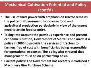 Mechanical Cultivation Potential and Policy
                   (cont’d)
• The use of farm power with emphasis on tractor remains
  the policy of Government to increase food and
  agricultural production particularly in view of the urgent
  need to attain food security.
• Taking into account the previous experience and present
  economic situation, Government of Sierra Leone made it a
  policy in 2006 to provide the services of tractors to
  farmers free of cost with beneficiaries being responsible
  for operational expenses. The policy also stressed that
  management must be on partnership basis.
• Current policy: The Government has recently introduced a
  Machinery Hire Purchase Scheme.                         30
 