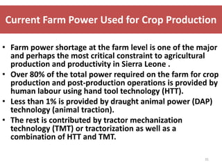 Current Farm Power Used for Crop Production

• Farm power shortage at the farm level is one of the major
  and perhaps the most critical constraint to agricultural
  production and productivity in Sierra Leone .
• Over 80% of the total power required on the farm for crop
  production and post-production operations is provided by
  human labour using hand tool technology (HTT).
• Less than 1% is provided by draught animal power (DAP)
  technology (animal traction).
• The rest is contributed by tractor mechanization
  technology (TMT) or tractorization as well as a
  combination of HTT and TMT.

                                                       31
 