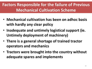 Factors Responsible for the failure of Previous
       Mechanical Cultivation Scheme

• Mechanical cultivation has been on adhoc basis
  with hardly any clear policy
• Inadequate and untimely logistical support (ie.
  Untimely deployment of machinery)
• There is a general shortage of trained tractor
  operators and mechanics
• Tractors were brought into the country without
  adequate spares and implements

                                               32
 