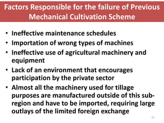 Factors Responsible for the failure of Previous
       Mechanical Cultivation Scheme
• Ineffective maintenance schedules
• Importation of wrong types of machines
• Ineffective use of agricultural machinery and
  equipment
• Lack of an environment that encourages
  participation by the private sector
• Almost all the machinery used for tillage
  purposes are manufactured outside of this sub-
  region and have to be imported, requiring large
  outlays of the limited foreign exchange
                                               33
 