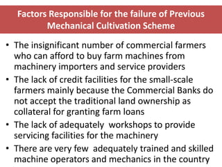 Factors Responsible for the failure of Previous
         Mechanical Cultivation Scheme
• The insignificant number of commercial farmers
  who can afford to buy farm machines from
  machinery importers and service providers
• The lack of credit facilities for the small-scale
  farmers mainly because the Commercial Banks do
  not accept the traditional land ownership as
  collateral for granting farm loans
• The lack of adequately workshops to provide
  servicing facilities for the machinery
• There are very few adequately trained and skilled
  machine operators and mechanics in the country    34
 