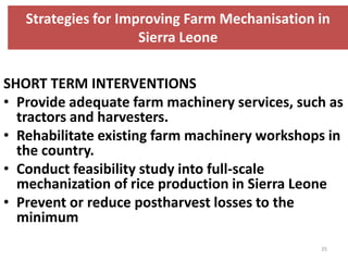 Strategies for Improving Farm Mechanisation in
                     Sierra Leone

SHORT TERM INTERVENTIONS
• Provide adequate farm machinery services, such as
  tractors and harvesters.
• Rehabilitate existing farm machinery workshops in
  the country.
• Conduct feasibility study into full-scale
  mechanization of rice production in Sierra Leone
• Prevent or reduce postharvest losses to the
  minimum
                                               35
 