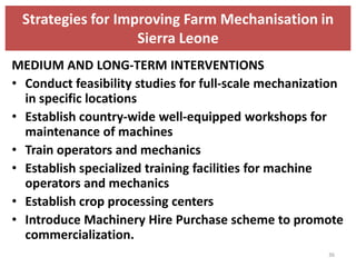 Strategies for Improving Farm Mechanisation in
                   Sierra Leone
MEDIUM AND LONG-TERM INTERVENTIONS
• Conduct feasibility studies for full-scale mechanization
  in specific locations
• Establish country-wide well-equipped workshops for
  maintenance of machines
• Train operators and mechanics
• Establish specialized training facilities for machine
  operators and mechanics
• Establish crop processing centers
• Introduce Machinery Hire Purchase scheme to promote
  commercialization.
                                                       36
 