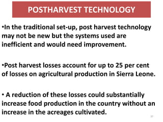 POSTHARVEST TECHNOLOGY
•In the traditional set-up, post harvest technology
may not be new but the systems used are
inefficient and would need improvement.

•Post harvest losses account for up to 25 per cent
of losses on agricultural production in Sierra Leone.

• A reduction of these losses could substantially
increase food production in the country without an
increase in the acreages cultivated.               37
 