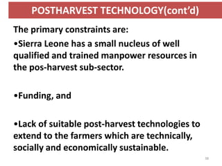 POSTHARVEST TECHNOLOGY(cont’d)
The primary constraints are:
•Sierra Leone has a small nucleus of well
qualified and trained manpower resources in
the pos-harvest sub-sector.

•Funding, and

•Lack of suitable post-harvest technologies to
extend to the farmers which are technically,
socially and economically sustainable.
                                                 38
 
