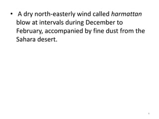 • A dry north-easterly wind called harmattan
  blow at intervals during December to
  February, accompanied by fine dust from the
  Sahara desert.




                                                4
 