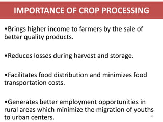 IMPORTANCE OF CROP PROCESSING
•Brings higher income to farmers by the sale of
better quality products.

•Reduces losses during harvest and storage.

•Facilitates food distribution and minimizes food
transportation costs.

•Generates better employment opportunities in
rural areas which minimize the migration of youths
to urban centers.                                   40
 