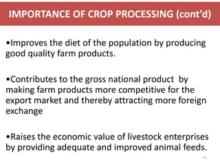 IMPORTANCE OF CROP PROCESSING (cont’d)

•Improves the diet of the population by producing
good quality farm products.

•Contributes to the gross national product by
making farm products more competitive for the
export market and thereby attracting more foreign
exchange

•Raises the economic value of livestock enterprises
by providing adequate and improved animal feeds.
                                                 41
 