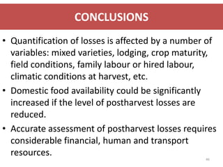 CONCLUSIONS
• Quantification of losses is affected by a number of
  variables: mixed varieties, lodging, crop maturity,
  field conditions, family labour or hired labour,
  climatic conditions at harvest, etc.
• Domestic food availability could be significantly
  increased if the level of postharvest losses are
  reduced.
• Accurate assessment of postharvest losses requires
  considerable financial, human and transport
  resources.
                                                  46
 