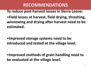 RECOMMENDATIONS
To reduce post-harvest losses in Sierra Leone:
•Field losses at harvest, field drying, threshing,
winnowing and drying after harvest need to be
estimated.

•Improved storage systems need to be
introduced and tested at the village level.

•Improved methods of grain handling need to
be evaluated at the village level.
                                                 47
 