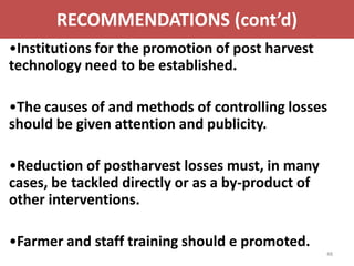 RECOMMENDATIONS (cont’d)
•Institutions for the promotion of post harvest
technology need to be established.

•The causes of and methods of controlling losses
should be given attention and publicity.

•Reduction of postharvest losses must, in many
cases, be tackled directly or as a by-product of
other interventions.

•Farmer and staff training should e promoted.
                                                   48
 
