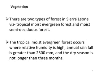 Vegetation


There are two types of forest in Sierra Leone
 viz- tropical moist evergreen forest and moist
 semi-deciduous forest.

The tropical moist evergreen forest occurs
 where relative humidity is high, annual rain fall
 is greater than 2500 mm, and the dry season is
 not longer than three months.

                                                  5
 