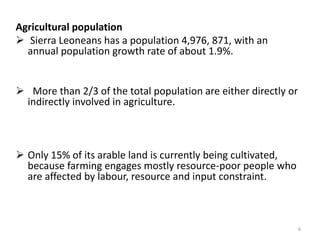 Agricultural population
 Sierra Leoneans has a population 4,976, 871, with an
  annual population growth rate of about 1.9%.


 More than 2/3 of the total population are either directly or
 indirectly involved in agriculture.



 Only 15% of its arable land is currently being cultivated,
  because farming engages mostly resource-poor people who
  are affected by labour, resource and input constraint.



                                                                 6
 