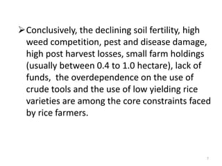 Conclusively, the declining soil fertility, high
 weed competition, pest and disease damage,
 high post harvest losses, small farm holdings
 (usually between 0.4 to 1.0 hectare), lack of
 funds, the overdependence on the use of
 crude tools and the use of low yielding rice
 varieties are among the core constraints faced
 by rice farmers.



                                               7
 