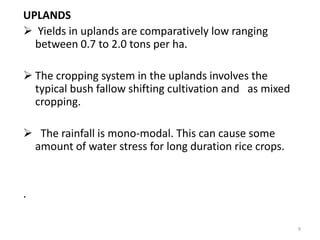 UPLANDS
 Yields in uplands are comparatively low ranging
  between 0.7 to 2.0 tons per ha.

 The cropping system in the uplands involves the
  typical bush fallow shifting cultivation and as mixed
  cropping.

 The rainfall is mono-modal. This can cause some
 amount of water stress for long duration rice crops.


.

                                                          9
 