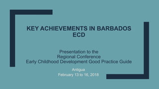 KEY ACHIEVEMENTS IN BARBADOS
ECD
Presentation to the
Regional Conference
Early Childhood Development Good Practice Guide
Antigua
February 13 to 16, 2018
 
