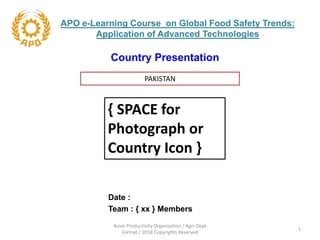 Country Presentation
Date :
Team : { xx } Members
APO e-Learning Course on Global Food Safety Trends:
Application of Advanced Technologies
PAKISTAN
{ SPACE for
Photograph or
Country Icon }
Asian Productivity Organization / Agri-Dept
Format / 2018 Copyrights Reserved
1
 