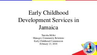 Early Childhood
Development Services in
Jamaica
Tanisha Miller
Manager, Community Relations
Early Childhood Commission
February 13, 2018
 