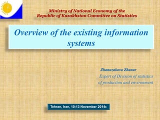 Overview of the existing information
systems
Tehran, Iran, 10-13 November 2014г.
Expert of Division of statistics
of production and environment
Ministry of National Economy of the
Republic of Kazakhstan Committee on Statistics
Zhanuzakova Zhanar
 