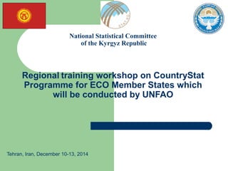 National Statistical Committee
of the Kyrgyz Republic
Regional training workshop on CountryStat
Programme for ECO Member States which
will be conducted by UNFAO
Tehran, Iran, December 10-13, 2014
 