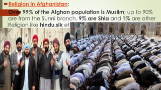 Religion in Afghanistan:
Over 99% of the Afghan population is Muslim; up to 90%
are from the Sunni branch, 9% are Shia and 1% are other
Religion like hindu.sik etc
 
