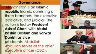 Afghanistan is an Islamic
republic Islamic consisting of
three branches, the executive,
legislative, and judicial. The
nation is led by President
Ashraf Ghani with Abdul
Rashid Dostum and Sarwar
Danish as vice
presidents. Abdullah
Abdullah serves as the chief
executive officer (CEO).
Governance:
 