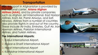 Air: transport in Afghanistan is provided by
the national carrier, Ariana Afghan
Airlines (AAA), and by private companies
such as Afghan Jet International, East Horizon
Airlines, Kam Air, Pamir Airways, and Safi
Airways. Airlines from a number of countries
also provide flights in and out of the country.
These include Air India, Emirates, Gulf Air, Iran
Aseman Airlines, Pakistan International
Airlines, and Turkish Airlines.
The International Airports:
1. Kabul international Airport.
2. Mazar-e-Sharif international Airport
3. Herat International Airport
4. Kandahar International Airport
Transportation
 