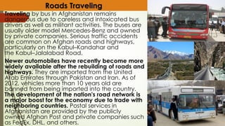 Traveling by bus in Afghanistan remains
dangerous due to careless and intoxicated bus
drivers as well as militant activities. The buses are
usually older model Mercedes-Benz and owned
by private companies. Serious traffic accidents
are common on Afghan roads and highways,
particularly on the Kabul–Kandahar and
the Kabul–Jalalabad Road.
Newer automobiles have recently become more
widely available after the rebuilding of roads and
highways. They are imported from the United
Arab Emirates through Pakistan and Iran. As of
2012, vehicles more than 10 years old are
banned from being imported into the country.
The development of the nation's road network is
a major boost for the economy due to trade with
neighboring countries. Postal services in
Afghanistan are provided by the publicly
owned Afghan Post and private companies such
as FedEx, DHL, and others.
Roads Traveling
 