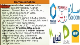Telecommunication services in the
country are provided by Afghan
Wireless, Etisalat, Roshan, MTN Group,
and Afghan Telecom. In 2006,
the Afghan Ministry of
Communications signed a $64.5 million
agreement with ZTE for the establishment
of a countrywide optical fiber
cable network. As of 2011, Afghanistan
had around 17 million GSM phone
subscribers and over 1 million internet
users, but only had about 75,000 fixed
telephone lines and a little over
190,000 CDMA subscribers. 3G & 4G
services are provided with these
companies also.
Communication:
 