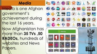Media
Media is one Afghan
government’s
achievement during
the last 16 years.
Now Afghanistan has
more than 35 TVs ,50
RADEOs, hundreds of
websites and News
Papers,
 