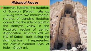 Historical Places
Bamyan Buddha, the Buddhas
of Bamyan (Persian ‫بت‬‫های‬
‫بامیان‬– ) were two monumental
statutes of standing Buddhas
carved into the side of a cliff in
the Bamyan valley in the
Hazarajat region of central
Afghanistan, situated 230 km
NW of Kabul. Built during the
sixth century , it represented
the classic blended style of
Indo – Greek art.
 