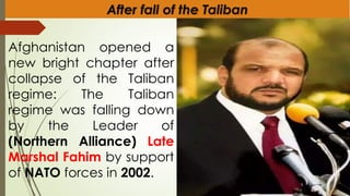 After fall of the Taliban
Afghanistan opened a
new bright chapter after
collapse of the Taliban
regime: The Taliban
regime was falling down
by the Leader of
(Northern Alliance) Late
Marshal Fahim by support
of NATO forces in 2002.
 