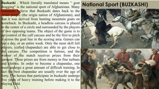 National Sport (BUZKASHI)Buzkashi , Which literally translated means “ goat
dragging" is the national sport of Afghanistan. Many
historians believe that Buzkashi dates back to the
Arian people (the origin nation of Afghanistan), and
that it was derived from hunting mountain goats on
horseback. In Buzkashi, a headless carcass is placed
in the center of a circle and surrounded by the players
of two opposing teams. The object of the game is to
get control of the calf carcass and be the first to pitch
it across the goal line in the scoring area. Games can
last a day, or an entire week. Only the most skill full
players, (called chapandaz) are able to get close to
the carcass. The competition is furious, and the
winner of the match receives prizes from their
sponsor. These prizes are from money to fine turbans
and clothes. In order to become a chapandaz, one
must undergo a great amount of difficult training. In
fact the best chapandaz are usually over the age of
forty. The horses that participate in buzkashi undergo
five years of heavy training before making it to the
playing field.
 