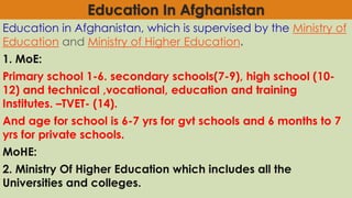 Education In Afghanistan
Education in Afghanistan, which is supervised by the Ministry of
Education and Ministry of Higher Education.
1. MoE:
Primary school 1-6. secondary schools(7-9), high school (10-
12) and technical ,vocational, education and training
Institutes. –TVET- (14).
And age for school is 6-7 yrs for gvt schools and 6 months to 7
yrs for private schools.
MoHE:
2. Ministry Of Higher Education which includes all the
Universities and colleges.
 